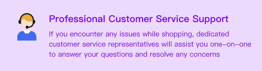 If you encounter any issues while shopping, dedicated customer service representatives will assist you one-on-one to answer your questions and resolve any concerns